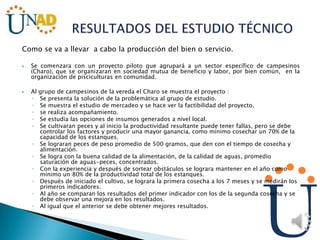 Como se va a llevar a cabo la producción del bien o servicio.
 Se comenzara con un proyecto piloto que agrupará a un sector específico de campesinos
(Charo), que se organizaran en sociedad mutua de beneficio y labor, por bien común, en la
organización de pisciculturas en comunidad.
 Al grupo de campesinos de la vereda el Charo se muestra el proyecto :
◦ Se presenta la solución de la problemática al grupo de estudio.
◦ Se muestra el estudio de mercadeo y se hace ver la factibilidad del proyecto.
◦ se realiza acompañamiento.
◦ Se estudia las opciones de insumos generados a nivel local.
◦ Se cultivaran peces y al inicio la productividad resultante puede tener fallas, pero se debe
controlar los factores y producir una mayor ganancia, como mínimo cosechar un 70% de la
capacidad de los estanques.
◦ Se lograran peces de peso promedio de 500 gramos, que den con el tiempo de cosecha y
alimentación.
◦ Se logra con la buena calidad de la alimentación, de la calidad de aguas, promedio
saturación de aguas-peces, concentrados.
◦ Con la experiencia y después de sortear obstáculos se lograra mantener en el año como
mínimo un 80% de la productividad total de los estanques.
◦ Después de iniciado el cultivo, se lograra la primera cosecha a los 7 meses y se medirán los
primeros indicadores.
◦ Al año se comparan los resultados del primer indicador con los de la segunda cosecha y se
debe observar una mejora en los resultados.
◦ Al igual que el anterior se debe obtener mejores resultados.
 
