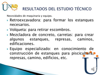 Necesidades de maquinaria y equipo.
 Retroexcavadora: para formar los estanques
necesarios.
 Volqueta: para retirar escombros.
 Mezcladora de concreto, carretas: para crear
algunos estanques, represas, caminos,
edificaciones.
 Equipo especializado: en conocimiento de
construcción de estanques para piscicultura,
represas, camino, edificios, etc.
 