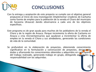 Con la entrega y aceptación de este proyecto se cumple con el objetivo general
propuesto al inicio de esta investigación (Implementar criaderos de Cachama
como fuente de empleo para la población de la vereda el Charo del municipio
de Saravena (Arauca)) dando observancia a cada uno de los objetivos
específicos.
Este programa es de gran ayuda para muchos de los pobladores de la vereda el
Charo y de la región de Arauca. Porque incrementa la oferta de Cachama en
Arauca y crea microempresarios que ayudaran a incrementar la oferta de
empleo en la vereda el Charo y sus alrededores, generando las condiciones
de vida de la comunidad.
Se profundizó en la elaboración de proyectos, obteniendo conocimiento
significativo en la formulación y construcción de proyectos, despejando
dudas y afianzando los conocimientos obtenidos y adquiridos en cada aparte
del trabaja realizado, generando trabajo en grupo, delegando actividades y
responsabilidad con las adquiridas.
 