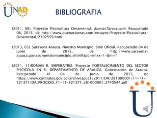 (2011, 06). Proyecto Piscicultura Ornamental. BuenasTareas.com. Recuperado
06, 2013, de http://www.buenastareas.com/ensayos/Proyecto-Piscicultura-
Ornamental/2302559.html
(2013, 03). Saravena Arauca. Nuestro Municipio. Sitio Oficial. Recuperado 04 de
Junio de 2013, de http://www.saravena-
arauca.gov.co/nuestromunicipio.shtml?apc=mIxx-1-&m=f
(2011, 11)ROMAN R, EMPERATRIZ. Proyecto FORTALECIMIENTO DEL SECTOR
PISCICOLA EN EL DEPARTAMENTO DE ARAUCA. Gobernación de Arauca.
Recuperado el 04 de Junio de 2013, de
https://www.contratos.gov.co/archivospuc1/2011/DA/281000001/11-11-
521371/DA_PROCESO_11-11-521371_281000001_2740544.pdf
 