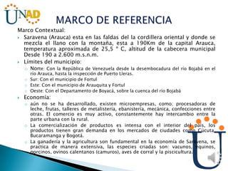 Marco Contextual:
 Saravena (Arauca) esta en las faldas del la cordillera oriental y donde se
mezcla el llano con la montaña, esta a 190Km de la capital Arauca,
temperatura aproximada de 25,5 º C, altitud de la cabecera municipal
Desde 190 a 2.600 m.s.n.m.
 Límites del municipio:
o Norte: Con la República de Venezuela desde la desembocadura del río Bojabá en el
río Arauca, hasta la inspección de Puerto Lleras.
o Sur: Con el municipio de Fortul
o Este: Con el municipio de Arauquita y Fortul
o Oeste: Con el Departamento de Boyacá, sobre la cuenca del río Bojabá
 Economía:
o aún no se ha desarrollado, existen microempresas, como; procesadoras de
leche, frutas, talleres de metalistería, ebanistería, mecánica, confecciones entre
otras. El comercio es muy activo, constantemente hay intercambio entre la
parte urbana con la rural.
o La comercialización de productos es intensa con el interior del país, los
productos tienen gran demanda en los mercados de ciudades como Cúcuta,
Bucaramanga y Bogotá.
o La ganadería y la agricultura son fundamental en la economía de Saravena, se
practica de manera extensiva, las especies criadas son: vacunos, equinos,
porcinos, ovinos calentanos (camuros), aves de corral y la piscicultura.
 