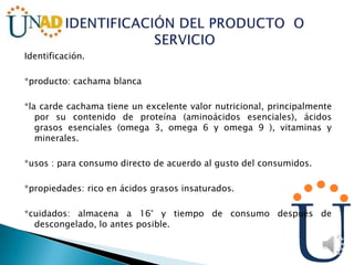 Identificación.
*producto: cachama blanca
*la carde cachama tiene un excelente valor nutricional, principalmente
por su contenido de proteína (aminoácidos esenciales), ácidos
grasos esenciales (omega 3, omega 6 y omega 9 ), vitaminas y
minerales.
*usos : para consumo directo de acuerdo al gusto del consumidos.
*propiedades: rico en ácidos grasos insaturados.
*cuidados: almacena a 16° y tiempo de consumo después de
descongelado, lo antes posible.
 