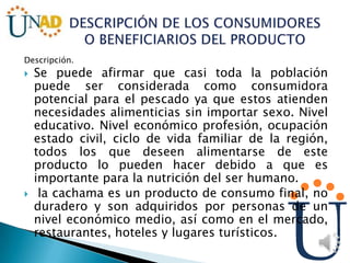 Descripción.
 Se puede afirmar que casi toda la población
puede ser considerada como consumidora
potencial para el pescado ya que estos atienden
necesidades alimenticias sin importar sexo. Nivel
educativo. Nivel económico profesión, ocupación
estado civil, ciclo de vida familiar de la región,
todos los que deseen alimentarse de este
producto lo pueden hacer debido a que es
importante para la nutrición del ser humano.
 la cachama es un producto de consumo final, no
duradero y son adquiridos por personas de un
nivel económico medio, así como en el mercado,
restaurantes, hoteles y lugares turísticos.
 