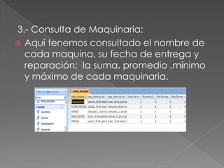 3.- Consulta de Maquinaria:
 Aquí tenemos consultado el nombre de
  cada maquina, su fecha de entrega y
  reparación; la suma, promedio ,mínimo
  y máximo de cada maquinaria.
 