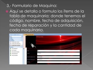 3.- Formulario de Maquina:
 Aquí se detalla o formula los ítems de la
  tabla de maquinaria; donde tenemos el
  código, nombre, fecha de adquisición,
  fecha de reparación y la cantidad de
  cada maquinaria.
 