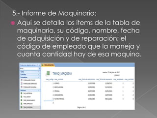 5.- Informe de Maquinaria:
 Aquí se detalla los ítems de la tabla de
  maquinaria, su código, nombre, fecha
  de adquisición y de reparación; el
  código de empleado que la maneja y
  cuanta cantidad hay de esa maquina.
 