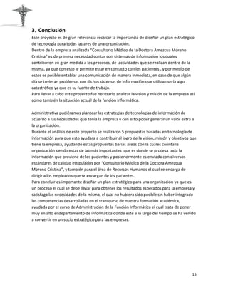 3. Conclusión
Este proyecto es de gran relevancia recalcar la importancia de diseñar un plan estratégico
de tecnología para todas las ares de una organización.
Dentro de la empresa analizada “Consultorio Médico de la Doctora Amezcua Moreno
Cristina” es de primera necesidad contar con sistemas de información los cuales
contribuyen en gran medida a los procesos, de actividades que se realizan dentro de la
misma, ya que con esto le permite estar en contacto con los pacientes , y por medio de
estos es posible entablar una comunicación de manera inmediata, en caso de que algún
día se tuvieran problemas con dichos sistemas de información que utilizan sería algo
catastrófico ya que es su fuente de trabajo.
Para llevar a cabo este proyecto fue necesario analizar la visión y misión de la empresa así
como también la situación actual de la función informática.

Administrativa pudiéramos plantear las estrategias de tecnologías de información de
acuerdo a las necesidades que tenía la empresa y con esto poder generar un valor extra a
la organización.
Durante el análisis de este proyecto se realizaron 5 propuestas basadas en tecnología de
información para que esto ayudara a contribuir al logro de la visión, misión y objetivos que
tiene la empresa, ayudando estas propuestas barias áreas con la cuales cuenta la
organización siendo estas de las más importantes que es donde se procesa toda la
información que proviene de los pacientes y posteriormente es enviada con diversos
estándares de calidad estipulados por “Consultorio Médico de la Doctora Amezcua
Moreno Cristina”, y también para el área de Recursos Humanos el cual se encarga de
dirigir a los empleados que se encargan de los pacientes.
Para concluir es importante diseñar un plan estratégico para una organización ya que es
un proceso el cual se debe llevar para obtener los resultados esperados para la empresa y
satisfaga las necesidades de la misma, el cual no hubiera sido posible sin haber integrado
las competencias desarrolladas en el transcurso de nuestra formación académica,
ayudada por el curso de Administración de la Función Informática el cual trata de poner
muy en alto el departamento de informática donde este a lo largo del tiempo se ha venido
a convertir en un socio estratégico para las empresas.




                                                                                          15
 