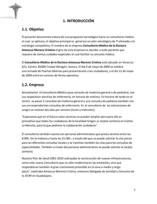 1. INTRODUCCIÓN

1.1. Objetivo
El presente documento tratara de una propuesta tecnológica hacia un consultorio médico
el cual se aplicara, el objetivo principal es generara un plan estratégico de TI alineado a la
estrategia competitiva. El nombre de la empresa Consultorio Médico de la Doctora
Amezcua Moreno Cristina el giro de esta empresa es atender a todo paciente que
requiera de ciertos cuidados especiales el cual facilitar su consulta médica.

El Consultorio Médico de la Doctora Amezcua Moreno Cristina está ubicado en Veracruz
621, Centro, 85000 Ciudad Obregón, Sonora. El día 9 de mayo de 2009 se celebró
una Jornada de Puertas Abiertas para presentárselo a los ciudadanos, y el día 11 de mayo
de 2009 entró en servicio de forma operativa.


1.2. Empresa
Actualmente el Consultorio Médico pasa consulta de medicina general y de pediatría, con
sus respectivos servicios de enfermería, en horario de mañana. En horario de tarde en el
centro se pasan 2 consultas de medicina general y una consulta de pediatría también con
sus correspondientes consultas de enfermería. En el consultorio de las extracciones de
sangre se realizan dos días por semana (lunes y miércoles).

"Esperamos que en el futuro estos servicios se puedan ampliar pero para ello es
preceptivo que todos los ciudadanos de la localidad tengan su tarjeta sanitaria en Castila-
La Mancha, para lo que pedimos la colaboración ciudadana".

El consultorio también cuenta con personal administrativo que presta servicio entre las
8.00h. De la mañana y hasta las 21.00h., a través del que se puede solicitar la cita previa
para las diferentes consultas locales y se tramitan también las citas para las consultas de
especialidades. También a través del personal administrativo se puede solicitar la tarjeta
sanitaria.

Nuestro Plan de Salud 2001-2010 subrayaba la construcción de nuevas infraestructuras,
como este nuevo Consultorio que no sólo modernizaran las existentes, sino que
respondieran también al gran crecimiento previsible en la zona a medio y largo
plazo", explicaba Amezcua Moreno Cristina, entonces Delegada de Sanidad y Consumo de
la JCCM en Guadalajara.



                                                                                              3
 