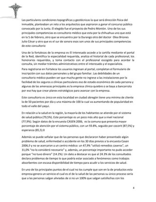 Las particulares condiciones topográficas y geotécnicas la que será dirección física del
inmueble, planteaban un reto a los arquitectos que aspiraron a ganar el concurso público
convocado por la Junta. El elegido fue el proyecto de Pedro Montón. Uno de los sus
principales competencias es consultorio médico que esta por la chihuahua uno que está
en la 5 de febrero, otro que se encuentra por la Durango otro del doctor Olea Briones
Julio César y otro que es el sur de sonora esos son unos de sus principales competencias
de este consultorio

Una de la fortalezas de la empresa es El interesado accede a la cartilla mediante el portal
de la Red, identifica la especialidad requerida, analiza el historial de cada profesional, los
honorarios requeridos, y toma contacto con el profesional escogido para acordar la
consulta, sin mediar trámites administrativos entre el interesado y el especialista.
Para registrarse en Fortaleza los usuarios ingresan al portal, completan el formulario de
inscripción con sus datos personales y del grupo familiar. Las debilidades de un
consultorio médico pueden ser que mucha gente no ingrese a las instalaciones por la
facilidad de los seguros o clínicas particulares eso de estado económico de cada persona y
algunas de las amenazas principales es la empresa clínica quiebre o se baya a bancarrota
por eso hay que crear planes estratégicos para avanzar con la empresa.

Este consultorio es único en esta localidad en ciudad obregón tiene una mínima de cliente
la de 50 pacientes por día y una máxima de 100 la cual va aumentando de popularidad en
todo el valle del yaqui.

En relación a la salud en la región, la mayoría de los habitantes se atiende por el sistema
de salud pública (79,5%). Este porcentaje es un poco más alto que a nivel nacional
(77,9%). Según datos de la encuesta CASEN 2006, es la comuna que presenta mayor
porcentaje de atención por el sistema público, con un 93.8%, seguido por cocorit (87,5%) y
esperanza (85,5).8

Además se puede señalar que de las personas que declararon haber presentado algún
problema de salud, enfermedad o accidente en los 30 días previos a la encuesta Casen
2006,9 y no se acercaron a un centro médico: un 47,9% “utilizó remedios caseros”, un
31,0% “no lo consideró necesario” y, además, un porcentaje importante no pudo acceder
porque “no tuvo dinero” (14.2%). Un dato a destacar es que el 24.3% de los consultados
declara problemas de tiempo lo que podría estar asociado a fenómenos como trabajos
absorbentes con escasa disponibilidad de tiempo para acudir a los servicios de salud.

En uno de los principales puntos de el cual no los cumple que son en la de productos esta
empresa genera un servicio el cual es el de la salud de las personas su único proceso sería
que a las personas salgan aliviadas de si no un 100% que salgan satisfechas con los


                                                                                              4
 