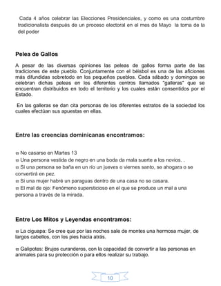 10
Cada 4 años celebrar las Elecciones Presidenciales, y como es una costumbre
tradicionalista después de un proceso electoral en el mes de Mayo la toma de la
del poder
Pelea de Gallos
A pesar de las diversas opiniones las peleas de gallos forma parte de las
tradiciones de este pueblo. Conjuntamente con el béisbol es una de las aficiones
más difundidas sobretodo en los pequeños pueblos. Cada sábado y domingos se
celebran dichas peleas en los diferentes centros llamados "galleras" que se
encuentran distribuidos en todo el territorio y los cuales están consentidos por el
Estado.
En las galleras se dan cita personas de los diferentes estratos de la sociedad los
cuales efectúan sus apuestas en ellas.
Entre las creencias dominicanas encontramos:
 No casarse en Martes 13
 Una persona vestida de negro en una boda da mala suerte a los novios. .
 Si una persona se baña en un río un jueves o viernes santo, se ahogara o se
convertirá en pez.
 Si una mujer habré un paraguas dentro de una casa no se casara.
 El mal de ojo: Fenómeno supersticioso en el que se produce un mal a una
persona a través de la mirada.
Entre Los Mitos y Leyendas encontramos:
 La ciguapa: Se cree que por las noches sale de montes una hermosa mujer, de
largos cabellos, con los pies hacia atrás.
 Galipotes: Brujos curanderos, con la capacidad de convertir a las personas en
animales para su protección o para ellos realizar su trabajo.
 