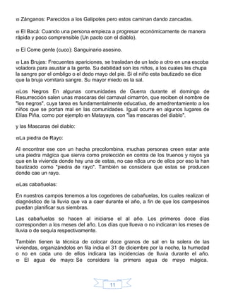 11
 Zánganos: Parecidos a los Galipotes pero estos caminan dando zancadas.
 El Bacá: Cuando una persona empieza a progresar económicamente de manera
rápida y poco comprensible (Un pacto con el diablo).
 El Come gente (cuco): Sanguinario asesino.
 Las Brujas: Frecuentes apariciones, se trasladan de un lado a otro en una escoba
voladora para asustar a la gente. Su debilidad son los niños, a los cuales les chupa
la sangre por el ombligo o el dedo mayo del pie. Si el niño esta bautizado se dice
que la bruja vomitara sangre. Su mayor miedo es la sal.
Los Negros En algunas comunidades de Guerra durante el domingo de
Resurrección salen unas mascaras del carnaval cimarrón, que reciben el nombre de
"los negros", cuya tarea es fundamentalmente educativa, de amedrentamiento a los
niños que se portan mal en las comunidades. Igual ocurre en algunos lugares de
Elías Piña, como por ejemplo en Matayaya, con "las mascaras del diablo".
y las Mascaras del diablo:
La piedra de Rayo:
Al encontrar ese con un hacha precolombina, muchas personas creen estar ante
una piedra mágica que sierva como protección en contra de los truenos y rayos ya
que en la vivienda donde hay una de estas, no cae n8ca uno de ellos por eso la han
bautizado como "piedra de rayo". También se considera que estas se producen
donde cae un rayo.
Las cabañuelas:
En nuestros campos tenemos a los cogedores de cabañuelas, los cuales realizan el
diagnóstico de la lluvia que va a caer durante el año, a fin de que los campesinos
puedan planificar sus siembras.
Las cabañuelas se hacen al iniciarse el al año. Los primeros doce días
corresponden a los meses del año. Los días que llueva o no indicaran los meses de
lluvia o de sequía respectivamente.
También tienen la técnica de colocar doce granos de sal en la solera de las
viviendas, organizándolos en fila india el 31 de diciembre por la noche, la humedad
o no en cada uno de ellos indicara las incidencias de lluvia durante el año.
 El agua de mayo: Se considera la primera agua de mayo mágica.
 