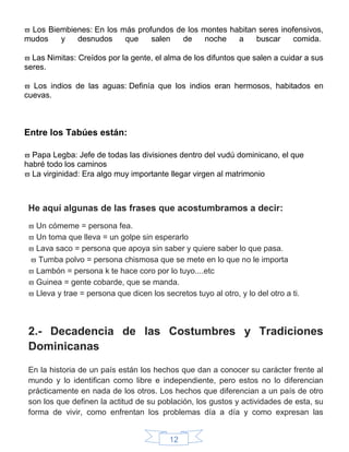 12
 Los Biembienes: En los más profundos de los montes habitan seres inofensivos,
mudos y desnudos que salen de noche a buscar comida.
 Las Nimitas: Creídos por la gente, el alma de los difuntos que salen a cuidar a sus
seres.
 Los indios de las aguas: Definía que los indios eran hermosos, habitados en
cuevas.
Entre los Tabúes están:
 Papa Legba: Jefe de todas las divisiones dentro del vudú dominicano, el que
habré todo los caminos
 La virginidad: Era algo muy importante llegar virgen al matrimonio
He aquí algunas de las frases que acostumbramos a decir:
 Un cómeme = persona fea.
 Un toma que lleva = un golpe sin esperarlo
 Lava saco = persona que apoya sin saber y quiere saber lo que pasa.
 Tumba polvo = persona chismosa que se mete en lo que no le importa
 Lambón = persona k te hace coro por lo tuyo....etc
 Guinea = gente cobarde, que se manda.
 Lleva y trae = persona que dicen los secretos tuyo al otro, y lo del otro a ti.
2.- Decadencia de las Costumbres y Tradiciones
Dominicanas
En la historia de un país están los hechos que dan a conocer su carácter frente al
mundo y lo identifican como libre e independiente, pero estos no lo diferencian
prácticamente en nada de los otros. Los hechos que diferencian a un país de otro
son los que definen la actitud de su población, los gustos y actividades de esta, su
forma de vivir, como enfrentan los problemas día a día y como expresan las
 