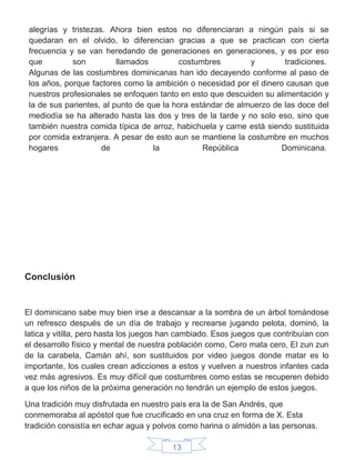 13
alegrías y tristezas. Ahora bien estos no diferenciaran a ningún país si se
quedaran en el olvido, lo diferencian gracias a que se practican con cierta
frecuencia y se van heredando de generaciones en generaciones, y es por eso
que son llamados costumbres y tradiciones.
Algunas de las costumbres dominicanas han ido decayendo conforme al paso de
los años, porque factores como la ambición o necesidad por el dinero causan que
nuestros profesionales se enfoquen tanto en esto que descuiden su alimentación y
la de sus parientes, al punto de que la hora estándar de almuerzo de las doce del
mediodía se ha alterado hasta las dos y tres de la tarde y no solo eso, sino que
también nuestra comida típica de arroz, habichuela y carne está siendo sustituida
por comida extranjera. A pesar de esto aun se mantiene la costumbre en muchos
hogares de la República Dominicana.
Conclusión
El dominicano sabe muy bien irse a descansar a la sombra de un árbol tomándose
un refresco después de un día de trabajo y recrearse jugando pelota, dominó, la
latica y vitilla, pero hasta los juegos han cambiado. Esos juegos que contribuían con
el desarrollo físico y mental de nuestra población como, Cero mata cero, El zun zun
de la carabela, Camán ahí, son sustituidos por video juegos donde matar es lo
importante, los cuales crean adicciones a estos y vuelven a nuestros infantes cada
vez más agresivos. Es muy difícil que costumbres como estas se recuperen debido
a que los niños de la próxima generación no tendrán un ejemplo de estos juegos.
Una tradición muy disfrutada en nuestro país era la de San Andrés, que
conmemoraba al apóstol que fue crucificado en una cruz en forma de X. Esta
tradición consistía en echar agua y polvos como harina o almidón a las personas.
 