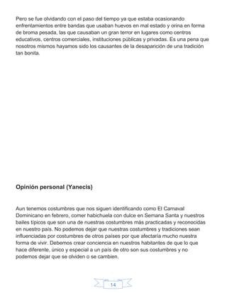 14
Pero se fue olvidando con el paso del tiempo ya que estaba ocasionando
enfrentamientos entre bandas que usaban huevos en mal estado y orina en forma
de broma pesada, las que causaban un gran terror en lugares como centros
educativos, centros comerciales, instituciones públicas y privadas. Es una pena que
nosotros mismos hayamos sido los causantes de la desaparición de una tradición
tan bonita.
Opinión personal (Yanecis)
Aun tenemos costumbres que nos siguen identificando como El Carnaval
Dominicano en febrero, comer habichuela con dulce en Semana Santa y nuestros
bailes típicos que son una de nuestras costumbres más practicadas y reconocidas
en nuestro país. No podemos dejar que nuestras costumbres y tradiciones sean
influenciadas por costumbres de otros países por que afectaría mucho nuestra
forma de vivir. Debemos crear conciencia en nuestros habitantes de que lo que
hace diferente, único y especial a un país de otro son sus costumbres y no
podemos dejar que se olviden o se cambien.
 