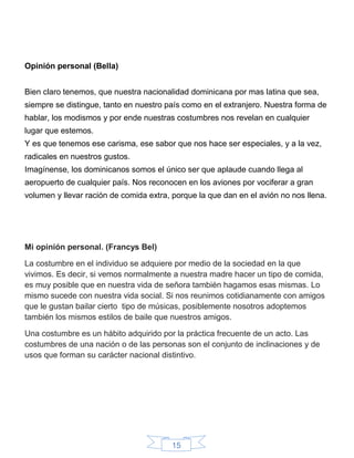 15
Opinión personal (Bella)
Bien claro tenemos, que nuestra nacionalidad dominicana por mas latina que sea,
siempre se distingue, tanto en nuestro país como en el extranjero. Nuestra forma de
hablar, los modismos y por ende nuestras costumbres nos revelan en cualquier
lugar que estemos.
Y es que tenemos ese carisma, ese sabor que nos hace ser especiales, y a la vez,
radicales en nuestros gustos.
Imagínense, los dominicanos somos el único ser que aplaude cuando llega al
aeropuerto de cualquier país. Nos reconocen en los aviones por vociferar a gran
volumen y llevar ración de comida extra, porque la que dan en el avión no nos llena.
Mi opinión personal. (Francys Bel)
La costumbre en el individuo se adquiere por medio de la sociedad en la que
vivimos. Es decir, si vemos normalmente a nuestra madre hacer un tipo de comida,
es muy posible que en nuestra vida de señora también hagamos esas mismas. Lo
mismo sucede con nuestra vida social. Si nos reunimos cotidianamente con amigos
que le gustan bailar cierto tipo de músicas, posiblemente nosotros adoptemos
también los mismos estilos de baile que nuestros amigos.
Una costumbre es un hábito adquirido por la práctica frecuente de un acto. Las
costumbres de una nación o de las personas son el conjunto de inclinaciones y de
usos que forman su carácter nacional distintivo.
 