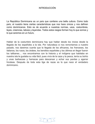 3
INTRODUCCIÓN
La República Dominicana es un país que contiene una bella cultura. Como todo
país, el nuestro tiene ciertas características que nos hace únicos y nos definen
como dominicanos. Esto es de acuerdo a nuestras normas, usos, costumbres,
leyes, creencias, tabúes y leyendas. Todos estos rasgos forman hoy lo que somos y
lo que seremos en un futuro.
Hablar de la costumbre dominicana hay que hablar desde los inicios desde la
llegada de los españoles a la isla. Por naturaleza si nos remontamos a nuestro
pasado, nos daremos cuenta que la llegada de los africanos, los franceses, los
italianos, los rusos, los árabes, los benditos españoles y los últimos en llegar fueron
los talibanes.... nos encontramos con la historia y el indígena que habitaba en
nuestra isla le gustaba su vida fácil, pues vivía de la caza y la pesca, tenía su bohío
y unas barbacoas y hamacas para descansar y echar sus pavitas y agarrar
hicoteas. Después de toda esta liga de razas es lo que nace el verdadero
dominicano.
 