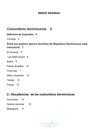 4
INDICE GENARAL
Costumbres dominicanas 5
Definición de Costumbre 5
Comidas 5
Entre los postres típicos favoritos de República Dominicana cabe
mencionar 7
El carnaval 8
Los bailes típicos 9
Bailes 9
Peleas de gallos 10
Creencias 1
Mitos y leyendas 10
Tabúes 12
Frases 13
2.- Decadencias de las costumbres dominicanas
Conclusión 14
Opinión personal 15
Bibliografía 17
 