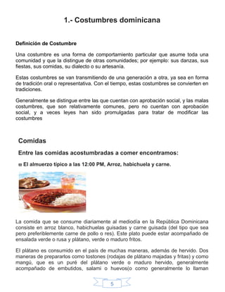 5
1.- Costumbres dominicana
Definición de Costumbre
Una costumbre es una forma de comportamiento particular que asume toda una
comunidad y que la distingue de otras comunidades; por ejemplo: sus danzas, sus
fiestas, sus comidas, su dialecto o su artesanía.
Estas costumbres se van transmitiendo de una generación a otra, ya sea en forma
de tradición oral o representativa. Con el tiempo, estas costumbres se convierten en
tradiciones.
Generalmente se distingue entre las que cuentan con aprobación social, y las malas
costumbres, que son relativamente comunes, pero no cuentan con aprobación
social, y a veces leyes han sido promulgadas para tratar de modificar las
costumbres
Comidas
Entre las comidas acostumbradas a comer encontramos:
 El almuerzo típico a las 12:00 PM, Arroz, habichuela y carne.
La comida que se consume diariamente al mediodía en la República Dominicana
consiste en arroz blanco, habichuelas guisadas y carne guisada (del tipo que sea
pero preferiblemente carne de pollo o res). Este plato puede estar acompañado de
ensalada verde o rusa y plátano, verde o maduro fritos.
El plátano es consumido en el país de muchas maneras, además de hervido. Dos
maneras de prepararlos como tostones (rodajas de plátano majadas y fritas) y como
mangú, que es un puré del plátano verde o maduro hervido, generalmente
acompañado de embutidos, salami o huevos(o como generalmente lo llaman
 