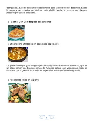 6
'compañas'). Este se consume especialmente para la cena o en el desayuno. Existe
la manera de cocerlos en almíbar; este platillo recibe el nombre de plátanos
pasados por paila o al caldero.
 Rapar él Con-Con después del almuerzo
 El sancocho utilizados en ocasiones especiales.
Un plato típico que goza de gran popularidad y aceptación es el sancocho, que es
un plato común en diversas partes de América Latina, con variaciones. Este se
consume por lo general en ocasiones especiales y acompañado de aguacate.
 Pescaditos fritos en la playa
 