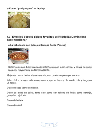 7
 Comer “yaniqueques” en la playa
1.3- Entre los postres típicos favoritos de República Dominicana
cabe mencionar:
 La habichuela con dulce en Semana Santa (Pascua)
Habichuelas con dulce: crema de habichuelas con leche, azúcar y pasas, se suele
consumir mayormente en Semana Santa.
Majarete: crema hecha a base de maíz, con canela en polvo por encima.
Jalao: dulce de coco rallado con melaza, que se hace en forma de bola y fuego en
un fogón.
Dulce de coco tierno con leche.
Dulce de leche en pasta, tanto solo como con relleno de frutas como naranja,
guayaba, cajuil, etc.
Dulce de batata.
Dulce de cajuil.
 