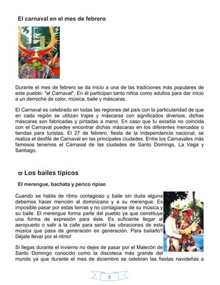 8
El carnaval en el mes de febrero
Durante el mes de febrero se da inicio a una de las tradiciones más populares de
este pueblo: "el Carnaval". En él participan tanto niños como adultos para dar inicio
a un derroche de color, música, baile y máscaras.
El Carnaval es celebrado en todas las regiones del país con la particularidad de que
en cada región se utilizan trajes y máscaras con significados diversos, dichas
máscaras son fabricadas y pintadas a mano. En caso que tu estadía no coincida
con el Carnaval puedes encontrar dichas máscaras en los diferentes mercados o
tiendas para turistas. El 27 de febrero, fiesta de la independencia nacional, se
realiza el desfile de Carnaval en las principales ciudades. Entre los Carnavales más
famosos tenemos el Carnaval de las ciudades de Santo Domingo, La Vega y
Santiago.
 Los bailes típicos
El merengue, bachata y perico ripiao
Cuando se habla de ritmo contagioso y baile sin duda alguna
debemos hacer mención al dominicano y a su merengue. Es
imposible pasar por estas tierras y no contagiarse de su música y
su baile. El merengue forma parte del pueblo ya que constituye
una forma de expresión para éste. Es suficiente llegar al
aeropuerto o salir a la calle para sentir las vibraciones de esta
música que pasa de generación en generación. Para bailarlo?
Déjate llevar por el ritmo!
Si llegas durante el invierno no dejes de pasar por el Malecón de
Santo Domingo conocido como la discoteca más grande del
mundo ya que durante el mes de diciembre se celebran las fiestas navideñas a
 