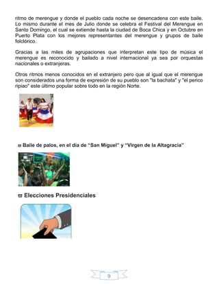 9
ritmo de merengue y donde el pueblo cada noche se desencadena con este baile.
Lo mismo durante el mes de Julio donde se celebra el Festival del Merengue en
Santo Domingo, el cual se extiende hasta la ciudad de Boca Chica y en Octubre en
Puerto Plata con los mejores representantes del merengue y grupos de baile
folclórico.
Gracias a las miles de agrupaciones que interpretan este tipo de música el
merengue es reconocido y bailado a nivel internacional ya sea por orquestas
nacionales o extranjeras.
Otros ritmos menos conocidos en el extranjero pero que al igual que el merengue
son considerados una forma de expresión de su pueblo son "la bachata" y "el perico
ripiao" este último popular sobre todo en la región Norte.
 Baile de palos, en el día de “San Miguel” y “Virgen de la Altagracia”
 Elecciones Presidenciales
 