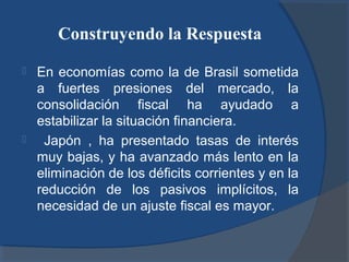Construyendo la Respuesta




En economías como la de Brasil sometida
a fuertes presiones del mercado, la
consolidación fiscal ha ayudado a
estabilizar la situación financiera.
Japón , ha presentado tasas de interés
muy bajas, y ha avanzado más lento en la
eliminación de los déficits corrientes y en la
reducción de los pasivos implícitos, la
necesidad de un ajuste fiscal es mayor.

 