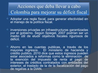 Acciones que deba llevar a cabo
Colombia para mejorar su déficit fiscal


Adoptar una regla fiscal, para generar efectividad en
el manejo de la política fiscal.



inversiones privadas en infraestructuras garantizadas
por el gobierno. Según Spiegel, 2007 podrían ser un
medio útil de eludir objetivos fiscales rigurosos de
déficit.



Ahorro en las cuentas publicas, a través de los
mayores ingresos. El ministerio de hacienda y
crédito publico, 2010 dice que estos ingresos pueden
estar asociados a reformas como la eliminación de
la exención del impuesto de renta al pago de
intereses de créditos contratados con entidades del
exterior, el traslado de la de la fiscalización del pago
de regalías a la DIAN.

 