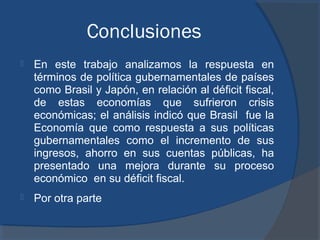 Conclusiones


En este trabajo analizamos la respuesta en
términos de política gubernamentales de países
como Brasil y Japón, en relación al déficit fiscal,
de estas economías que sufrieron crisis
económicas; el análisis indicó que Brasil fue la
Economía que como respuesta a sus políticas
gubernamentales como el incremento de sus
ingresos, ahorro en sus cuentas públicas, ha
presentado una mejora durante su proceso
económico en su déficit fiscal.



Por otra parte

 
