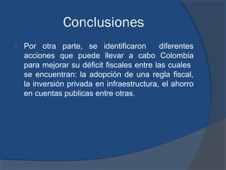 Conclusiones


Por otra parte, se identificaron
diferentes
acciones que puede llevar a cabo Colombia
para mejorar su déficit fiscales entre las cuales
se encuentran: la adopción de una regla fiscal,
la inversión privada en infraestructura, el ahorro
en cuentas publicas entre otras.

 