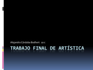 TRABAJO FINAL DE ARTÍSTICA
Alejandro Córdoba Bodhert 10 c
 
