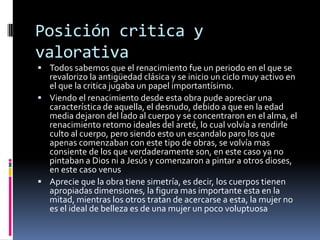 Posición critica y
valorativa
 Todos sabemos que el renacimiento fue un periodo en el que se
revalorizo la antigüedad clásica y se inicio un ciclo muy activo en
el que la critica jugaba un papel importantísimo.
 Viendo el renacimiento desde esta obra pude apreciar una
característica de aquella, el desnudo, debido a que en la edad
media dejaron del lado al cuerpo y se concentraron en el alma, el
renacimiento retomo ideales del areté, lo cual volvía a rendirle
culto al cuerpo, pero siendo esto un escandalo paro los que
apenas comenzaban con este tipo de obras, se volvía mas
consiente de los que verdaderamente son, en este caso ya no
pintaban a Dios ni a Jesús y comenzaron a pintar a otros dioses,
en este caso venus
 Aprecie que la obra tiene simetría, es decir, los cuerpos tienen
apropiadas dimensiones, la figura mas importante esta en la
mitad, mientras los otros tratan de acercarse a esta, la mujer no
es el ideal de belleza es de una mujer un poco voluptuosa
 