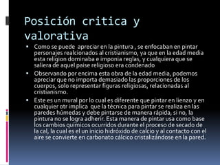 Posición critica y
valorativa
 Como se puede apreciar en la pintura , se enfocaban en pintar
personajes realcionados al cristianismo, ya que en la edad media
esta religion dominaba e imponia reglas, y cualquiera que se
saliera de aquel paise religioso era condenado
 Observando por encima esta obra de la edad media, podemos
apreciar que no importa demasiado las proporciones de los
cuerpos, solo representar figuras religiosas, relacionadas al
cristianismo.
 Este es un mural por lo cual es diferente que pintar en lienzo y en
cualquier otr implica que la técnica para pintar se realiza en las
paredes húmedas y debe pintarse de manera rápida, si no, la
pintura no se logra adherir. Esta manera de pintar usa como base
los cambios químicos ocurridos durante el proceso de secado de
la cal, la cual es el un inicio hidróxido de calcio y al contacto con el
aire se convierte en carbonato cálcico cristalizándose en la pared.
 