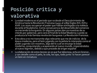 Posición critica y
valorativa
 La edad moderna es el periodo que va desde el Descubrimiento de
América hasta la Revolución Francesa (1492 al 1789) Siglos XVI, XVII y
XVIII. Los reyes recuperan el poder que habían entregado a la nobleza
durante el feudalismo.Como consecuencia del desarrollo del comercio
va creciendo la burguesía. En algunos países dan ya muestras de su
interés por gobernar, pero será al final de la Edad Moderna cuando se
produzca la más famosa revolución burguesa: La Revolución Francesa.
 Esta obra a no me transmite algo relevante que me de indicios de la
época moderna, pero el león jugando con la pelota lo interpreto como el
poder jugando con nosotros, algo del lo cual se encargo la edad
moderna, conquistando y acaparando al nuevo mundo, imponiéndolos
al nuevo régimen, debido a que procede de origen español
 La elaboración de estos leones se ve que fue laboriosa, echa en bronce ,
y con detalle como el pelo, la cola, los ojos, todo junto lo hacen parecer
un león en miniatura
 