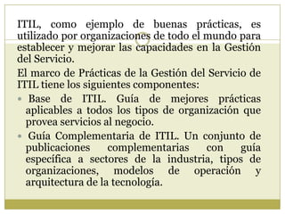 ITIL, como ejemplo de buenas prácticas, es
utilizado por organizaciones de todo el mundo para
establecer y mejorar las cap...