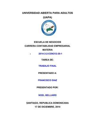UNIVERSIDAD ABIERTA PARA ADULTOS
(UAPA)
ESCUELA DE NEGOCIOS
CARRERA CONTABILIDAD EMPRESARIAL
MATERIA
• 2014-3-2-CON312-30-1
TAREA DE:
TRABAJO FINAL
PRESENTADO A:
FRANCISCO DIAZ
PRESENTADO POR:
NOEL BELLIARD
SANTIAGO, REPUBLICA DOMONICANA
17 DE DICIEMBRE, 2014
 