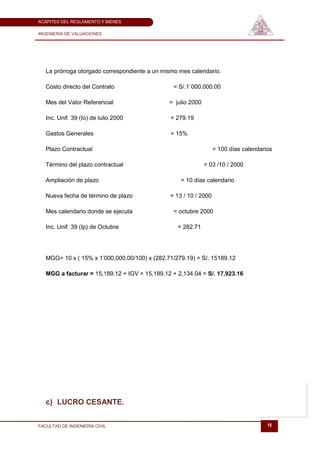 ACÁPITES DEL REGLAMENTO Y BIENES

INGENIERÍA DE VALUACIONES




   La prórroga otorgado correspondiente a un mismo mes calendario.

   Costo directo del Contrato                   = S/.1`000,000.00

   Mes del Valor Referencial                   = julio 2000

   Inc. Unif. 39 (Io) de lulio 2000            = 279.19

   Gastos Generales                            = 15%

   Plazo Contractual                                              = 100 días calendarios

   Término del plazo contractual                              = 03 /10 / 2000

   Ampliación de plazo                             = 10 días calendario

   Nueva fecha de término de plazo             = 13 / 10 / 2000

   Mes calendario donde se ejecuta              = octubre 2000

   Inc. Unif. 39 (Ip) de Octubre                  = 282.71




   MGG= 10 x ( 15% x 1’000,000.00/100) x (282.71/279.19) = S/. 15189.12

   MGG a facturar = 15,189.12 + IGV = 15,189.12 + 2,134.04 = S/. 17,923.16




   c) LUCRO CESANTE.


FACULTAD DE INGENIERÍA CIVIL                                                          10
 