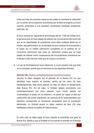 ACÁPITES DEL REGLAMENTO Y BIENES

INGENIERÍA DE VALUACIONES




       Cada vez más, se presentan casos en los cuales es necesaria la valoración
       por un perito, de los perjuicios económicos por el daño emergente y/o lucro
       cesante, producidos a una sociedad, comerciante individual, profesional,
       particular, etc.


       El lucro cesante es, siguiendo la terminología del art. 1106 del Código Civil,
       la ganancia que se haya dejado de obtener por consecuencia del hecho del
       que se es responsable. Si concebimos como daño cualquier lesión de un
       interés, sea patrimonial o no, el concepto de lucro cesante se circunscribe a
       la lesión de un interés patrimonial consistente en la pérdida de un
       incremento patrimonial neto (esto es, deducidos costes) que se haya
       dejado de obtener como consecuencia del incumplimiento contractual por
       el deudor o bien del acto ilícito que se imputa a un tercero.


       La Ley de Contrataciones hace referencia a Lucro cesante más que todo
       en su concepto, puesto que se menciona en los siguientes artículos:


       Artículo 148.- Plazos y procedimiento para suscribir el Contrato
       Vencido el plazo otorgado por el ganador de la Buena Pro sin que
       laEntidad haya suscrito el contrato, dentro de los cinco (5) días
       hábilessiguientes, éste podrá solicitar se deje sin efecto el otorgamiento
       dela Buena Pro. En tal caso, la Entidad deberá reconocerle una
       únicaindemnización      por   lucro   cesante,   cuyo   monto   deberá    ser
       sustentadopor el postor en su solicitud y no podrá ser mayor al diez por
       ciento(10%) del monto adjudicado; sin perjuicio de la responsabilidad que
       lepudiera corresponder al funcionario competente para la suscripción
       delcontrato. La Entidad tendrá un plazo máximo de diez (10) días
       hábilespara resolver el pedido de indemnización.




       En este caso se debe pagar el lucro cesante al contratista que ganó la
       Buena Pro, debido a que la Entidad no ha suscrito el contrato en el tiempo

FACULTAD DE INGENIERÍA CIVIL                                                      11
 