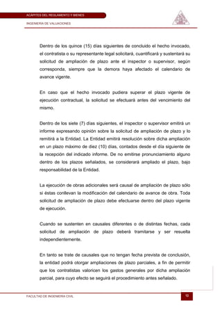 ACÁPITES DEL REGLAMENTO Y BIENES

INGENIERÍA DE VALUACIONES




       Dentro de los quince (15) días siguientes de concluido el hecho invocado,
       el contratista o su representante legal solicitará, cuantificará y sustentará su
       solicitud de ampliación de plazo ante el inspector o supervisor, según
       corresponda, siempre que la demora haya afectado el calendario de
       avance vigente.


       En caso que el hecho invocado pudiera superar el plazo vigente de
       ejecución contractual, la solicitud se efectuará antes del vencimiento del
       mismo.


       Dentro de los siete (7) días siguientes, el inspector o supervisor emitirá un
       informe expresando opinión sobre la solicitud de ampliación de plazo y lo
       remitirá a la Entidad. La Entidad emitirá resolución sobre dicha ampliación
       en un plazo máximo de diez (10) días, contados desde el día siguiente de
       la recepción del indicado informe. De no emitirse pronunciamiento alguno
       dentro de los plazos señalados, se considerará ampliado el plazo, bajo
       responsabilidad de la Entidad.


       La ejecución de obras adicionales será causal de ampliación de plazo sólo
       si éstas conllevan la modificación del calendario de avance de obra. Toda
       solicitud de ampliación de plazo debe efectuarse dentro del plazo vigente
       de ejecución.


       Cuando se sustenten en causales diferentes o de distintas fechas, cada
       solicitud de ampliación de plazo deberá tramitarse y ser resuelta
       independientemente.


       En tanto se trate de causales que no tengan fecha prevista de conclusión,
       la entidad podrá otorgar ampliaciones de plazo parciales, a fin de permitir
       que los contratistas valoricen los gastos generales por dicha ampliación
       parcial, para cuyo efecto se seguirá el procedimiento antes señalado.


FACULTAD DE INGENIERÍA CIVIL                                                        13
 