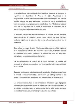 ACÁPITES DEL REGLAMENTO Y BIENES

INGENIERÍA DE VALUACIONES




       La ampliación de plazo obligará al contratista a presentar al inspector o
       supervisor un Calendario de Avance de Obra Actualizado y la
       programación PERT-CPM correspondiente, considerando para ello sólo las
       partidas que se han visto afectadas y en armonía con la ampliación de
       plazo concedida, en un plazo que no excederá de diez (10) días contados a
       partir del día siguiente de la fecha de notificación al contratista de la
       resolución que aprueba la ampliación de plazo.


       El inspector o supervisor deberá elevarlos a la Entidad, con los reajustes
       concordados con el residente, en un plazo máximo de siete (7) días,
       contados a partir de la recepción del nuevo calendario presentado por el
       contratista.


       En un plazo no mayor de siete (7) días, contados a partir del día siguiente
       de la recepción del informe del inspector o supervisor, la Entidad deberá
       pronunciarse sobre dicho calendario, el mismo que, una vez aprobado,
       reemplazará en todos sus efectos al anterior.


       De no pronunciarse la Entidad en el plazo señalado, se tendrá por
       aprobado el calendario presentado por el contratista, bajo responsabilidad
       de la Entidad.


       Cualquier controversia relacionada con la ampliación del plazo por parte de
       la entidad podrá ser sometida a conciliación y/o arbitraje dentro de los
       quince (15) días hábiles posteriores a la comunicación de esta decisión.


       Las ampliaciones de plazo en los contratos de obra darán lugar al pago de
       mayores gastos generales iguales al número de días correspondientes a la
       ampliación multiplicados por el gasto general diario, salvo en los casos de
       obras adicionales que cuenten con presupuestos específicos.




FACULTAD DE INGENIERÍA CIVIL                                                      14
 