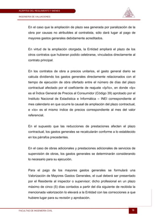 ACÁPITES DEL REGLAMENTO Y BIENES

INGENIERÍA DE VALUACIONES




       En el caso que la ampliación de plazo sea generada por paralización de la
       obra por causas no atribuibles al contratista, sólo dará lugar al pago de
       mayores gastos generales debidamente acreditados.


       En virtud de la ampliación otorgada, la Entidad ampliará el plazo de los
       otros contratos que hubieran podido celebrarse, vinculados directamente al
       contrato principal.


       En los contratos de obra a precios unitarios, el gasto general diario se
       calcula dividiendo los gastos generales directamente relacionados con el
       tiempo de ejecución de obra ofertado entre el número de días del plazo
       contractual afectado por el coeficiente de reajuste «Ip/Io», en donde «Ip»
       es el Índice General de Precios al Consumidor (Código 39) aprobado por el
       Instituto Nacional de Estadística e Informática – INEI correspondiente al
       mes calendario en que ocurre la causal de ampliación del plazo contractual,
       e «Io» es el mismo índice de precios correspondiente al mes del valor
       referencial.


       En el supuesto que las reducciones de prestaciones afecten el plazo
       contractual, los gastos generales se recalcularán conforme a lo establecido
       en los párrafos precedentes.


       En el caso de obras adicionales y prestaciones adicionales de servicios de
       supervisión de obras, los gastos generales se determinarán considerando
       lo necesario para su ejecución.


       Para el pago de los mayores gastos generales se formulará una
       Valorización de Mayores Gastos Generales, el cual deberá ser presentado
       por el Residente al inspector o supervisor; dicho profesional en un plazo
       máximo de cinco (5) días contados a partir del día siguiente de recibida la
       mencionada valorización lo elevará a la Entidad con las correcciones a que
       hubiere lugar para su revisión y aprobación.


FACULTAD DE INGENIERÍA CIVIL                                                   15
 