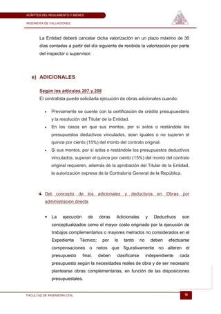 ACÁPITES DEL REGLAMENTO Y BIENES

INGENIERÍA DE VALUACIONES




       La Entidad deberá cancelar dicha valorización en un plazo máximo de 30
       días contados a partir del día siguiente de recibida la valorización por parte
       del inspector o supervisor.




   e) ADICIONALES

       Según los artículos 207 y 208
       El contratista puede solicitarla ejecución de obras adicionales cuando:

               Previamente se cuente con la certificación de crédito presupuestario
               y la resolución del Titular de la Entidad.
               En los casos en que sus montos, por si solos o restándole los
               presupuestos deductivos vinculados, sean iguales o no superen el
               quince por ciento (15%) del monto del contrato original.
               Si sus montos, por sí solos o restándole los presupuestos deductivos
               vinculados, superan el quince por ciento (15%) del monto del contrato
               original requieren, además de la aprobación del Titular de la Entidad,
               la autorización expresa de la Contraloría General de la República.



           Del concepto de los adicionales y deductivos en Obras por
           administración directa


              La    ejecución      de    obras    Adicionales         y    Deductivos    son
               conceptualizados como el mayor costo originado por la ejecución de
               trabajos complementarios o mayores metrados no considerados en el
               Expediente      Técnico;    por    lo   tanto      no       deben   efectuarse
               compensaciones o netos que              figurativamente no alteren el
               presupuesto       final,   deben    clasificarse        independiente     cada
               presupuesto según la necesidades reales de obra y de ser necesario
               plantearse obras complementarias, en función de las disposiciones
               presupuestales.


FACULTAD DE INGENIERÍA CIVIL                                                               16
 