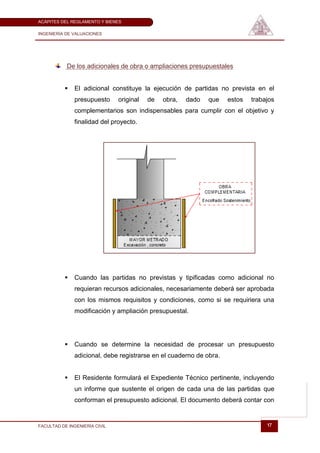 ACÁPITES DEL REGLAMENTO Y BIENES

INGENIERÍA DE VALUACIONES




           De los adicionales de obra o ampliaciones presupuestales


             El adicional constituye la ejecución de partidas no prevista en el
              presupuesto      original   de   obra,   dado   que   estos   trabajos
              complementarios son indispensables para cumplir con el objetivo y
              finalidad del proyecto.




             Cuando las partidas no previstas y tipificadas como adicional no
              requieran recursos adicionales, necesariamente deberá ser aprobada
              con los mismos requisitos y condiciones, como si se requiriera una
              modificación y ampliación presupuestal.




             Cuando se determine la necesidad de procesar un presupuesto
              adicional, debe registrarse en el cuaderno de obra.


             El Residente formulará el Expediente Técnico pertinente, incluyendo
              un informe que sustente el origen de cada una de las partidas que
              conforman el presupuesto adicional. El documento deberá contar con


FACULTAD DE INGENIERÍA CIVIL                                                     17
 