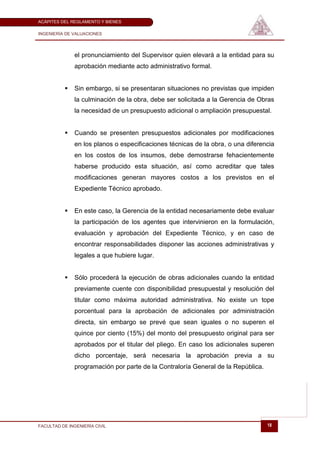 ACÁPITES DEL REGLAMENTO Y BIENES

INGENIERÍA DE VALUACIONES




              el pronunciamiento del Supervisor quien elevará a la entidad para su
              aprobación mediante acto administrativo formal.


             Sin embargo, si se presentaran situaciones no previstas que impiden
              la culminación de la obra, debe ser solicitada a la Gerencia de Obras
              la necesidad de un presupuesto adicional o ampliación presupuestal.


             Cuando se presenten presupuestos adicionales por modificaciones
              en los planos o especificaciones técnicas de la obra, o una diferencia
              en los costos de los insumos, debe demostrarse fehacientemente
              haberse producido esta situación, así como acreditar que tales
              modificaciones generan mayores costos a los previstos en el
              Expediente Técnico aprobado.


             En este caso, la Gerencia de la entidad necesariamente debe evaluar
              la participación de los agentes que intervinieron en la formulación,
              evaluación y aprobación del Expediente Técnico, y en caso de
              encontrar responsabilidades disponer las acciones administrativas y
              legales a que hubiere lugar.


             Sólo procederá la ejecución de obras adicionales cuando la entidad
              previamente cuente con disponibilidad presupuestal y resolución del
              titular como máxima autoridad administrativa. No existe un tope
              porcentual para la aprobación de adicionales por administración
              directa, sin embargo se prevé que sean iguales o no superen el
              quince por ciento (15%) del monto del presupuesto original para ser
              aprobados por el titular del pliego. En caso los adicionales superen
              dicho porcentaje, será necesaria la aprobación previa a su
              programación por parte de la Contraloría General de la República.




FACULTAD DE INGENIERÍA CIVIL                                                      18
 