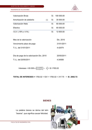 ACÁPITES DEL REGLAMENTO Y BIENES

INGENIERÍA DE VALUACIONES




   Valorización Bruta                                 S/. 100 000.00

   Amortización de adelanto                  (-)      S/.   35 000.00

   Valorización Neta                                  S/.   65 000.00

   Efectivo                                           S/.   65 000.00

   I.G.V. (18% x V.N.)                                S/.   12 600.00



   Mes de la valorización                                   Dic. 2010

   Vencimiento plazo de pago                                31/01/2011

   T.I.L. del 31/01/2011                                    4.42474



   Día de pago de la valorización Dic. 2010                 20/05/2011

   T.I.L. del 20/05/2011                                    4.54589



          Intereses = 65 000 x                     = S/.1765.02



   TOTAL DE INTERESES = 1765.02 + IGV = 1765.02 + 317.70 = S/. 2082.72




                                         BIENES



       La palabra bienes se deriva del latín
       ―bearse‖, que significa causar felicidad.



FACULTAD DE INGENIERÍA CIVIL                                             21
 
