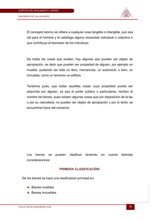 ACÁPITES DEL REGLAMENTO Y BIENES

INGENIERÍA DE VALUACIONES




       El concepto teórico se refiere a cualquier cosa tangible o intangible, que sea
       útil para el hombre y le satisfaga alguna necesidad individual o colectiva o
       que contribuya al bienestar de los individuos.




       De todas las cosas que existen, hay algunas que pueden ser objeto de
       apropiación, es decir que pueden ser propiedad de alguien, por ejemplo un
       mueble, pudiendo ser éste un libro, mercancías, un automóvil; o bien, un
       inmueble, como un terrenoo un edificio.


       Tenemos pues, que todas aquellas cosas cuya propiedad pueda ser
       adquirida por alguien, ya sea el poder público o particulares, reciben el
       nombre de bienes, pues existen algunas cosas que por disposición de la ley
       o por su naturaleza, no pueden ser objeto de apropiación y por lo tanto, se
       encuentran fuera del comercio.




       Los    bienes     se    pueden   clasificar   teniendo   en   cuenta   distintas
       consideraciones:

                                   PRIMERA CLASIFICACIÓN:

   De los bienes se hace una clasificación principal en:

           Bienes muebles
           Bienes inmuebles



FACULTAD DE INGENIERÍA CIVIL                                                        22
 