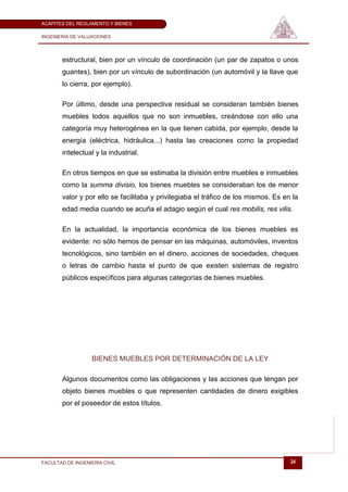 ACÁPITES DEL REGLAMENTO Y BIENES

INGENIERÍA DE VALUACIONES




       estructural, bien por un vínculo de coordinación (un par de zapatos o unos
       guantes), bien por un vínculo de subordinación (un automóvil y la llave que
       lo cierra, por ejemplo).

       Por último, desde una perspectiva residual se consideran también bienes
       muebles todos aquellos que no son inmuebles, creándose con ello una
       categoría muy heterogénea en la que tienen cabida, por ejemplo, desde la
       energía (eléctrica, hidráulica...) hasta las creaciones como la propiedad
       intelectual y la industrial.

       En otros tiempos en que se estimaba la división entre muebles e inmuebles
       como la summa divisio, los bienes muebles se consideraban los de menor
       valor y por ello se facilitaba y privilegiaba el tráfico de los mismos. Es en la
       edad media cuando se acuña el adagio según el cual res mobilis, res vilis.

       En la actualidad, la importancia económica de los bienes muebles es
       evidente: no sólo hemos de pensar en las máquinas, automóviles, inventos
       tecnológicos, sino también en el dinero, acciones de sociedades, cheques
       o letras de cambio hasta el punto de que existen sistemas de registro
       públicos específicos para algunas categorías de bienes muebles.




                   BIENES MUEBLES POR DETERMINACIÓN DE LA LEY

       Algunos documentos como las obligaciones y las acciones que tengan por
       objeto bienes muebles o que representen cantidades de dinero exigibles
       por el poseedor de estos títulos.




FACULTAD DE INGENIERÍA CIVIL                                                        24
 