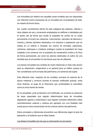 ACÁPITES DEL REGLAMENTO Y BIENES

INGENIERÍA DE VALUACIONES




       Los inmuebles por destino son aquellas cosas muebles que son dispuestas
       con intención (como accesorias de un inmueble) por el propietario de éste,
       sin estarlo de forma física.

       Así, suelen considerarse dentro de esta categoría las estatuas, relieves y
       otros objetos de uso y ornamento emplazados en edificios o heredadas por
       el dueño (de tal forma que revele el propósito de unirlos de un modo
       permanente al fundo) las máquinas, instrumentos, utensilios de labranza y
       minería y demás utensilios destinados a la industria o explotación que se
       realice en un edificio o heredad, los viveros de animales, palomares,
       colmenas, estanques o criaderos análogos cuando el propietario los haya
       instalado o los conserve con el propósito de mantenerlos unidos a la finca
       de forma permanente, así como los abonos destinados al cultivo de una
       heredad que se encuentren en las tierras que han de utilizarse.

       Los bienes inmuebles han recibido de modo tradicional un trato más severo
       para su adquisición, enajenación y en general para su tráfico, porque se
       han considerado como la base del patrimonio y la solvencia del sujeto.

       Este diferente trato, respecto de los muebles, proviene en esencia de la
       época medieval y continuó durante el periodo codificador gracias, entre
       otros factores, al auge de la fisiocracia que contemplaba la naturaleza
       como la única fuente de rentas.

       En la actualidad, junto al Derecho civil codificado, es corriente la presencia
       de leyes especiales que regulan determinados tipos de inmuebles
       (legislación agraria y urbanística) o que regulan contratos referentes a ellos
       (arrendamientos urbanos y rústicos por ejemplo) con una finalidad más
       social que la mera conservación de los mismos dentro del patrimonio.

       Estos conceptos y referencias encuentran sus diferencias según el país de
       aplicación y la tradición que en ellos impere.

       Los bienes inmuebles son los que a continuación se enumeran:


FACULTAD DE INGENIERÍA CIVIL                                                      26
 