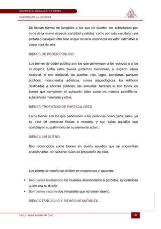 ACÁPITES DEL REGLAMENTO Y BIENES

INGENIERÍA DE VALUACIONES




       Se llaman bienes no fungibles a los que no pueden ser substituidos por
       otros de la misma especie, cantidad y calidad, como son una escultura, una
       pintura o cualquier otro bien al que no se le reconozca un valor estimativo o
       como obra de arte.

       BIENES DE PODER PÚBLICO

       Los bienes de poder público son los que pertenecen a los estados o a los
       municipios. Entre estos bienes podemos mencionar, el espacio aéreo
       nacional, el mar territorial, los puertos, ríos, lagos, carreteras, parques
       públicos, monumentos artísticos, ruinas arqueológicas, los edificios
       destinados a oficinas públicas, las escuelas; también lo son todos los
       bienes que componen el subsuelo, tales como los mantos petrolíferos,
       substancias minerales y otros.

       BIENES PROPIEDAD DE PARTICULARES

       Estos bienes son los que pertenecen a las personas como particulares, ya
       se trate de personas físicas o morales, y son todos aquellos que
       constituyen su patrimonio en su elemento activo.

       BIENES SIN DUEÑO

       Son reconocidos como bienes sin dueño aquellos que se encuentran
       abandonados, sin saberse quién es propietario de ellos.




       Los bienes sin dueño se dividen en mostrencos y vacantes.

      Son bienes mostrencos los muebles abandonados o perdidos, ignorándose
       quién sea su dueño.
      Son bienes vacanteslos inmuebles que no tienen dueño.

       BIENES TANGIBLES Y BIENES INTANGIBLES



FACULTAD DE INGENIERÍA CIVIL                                                     28
 