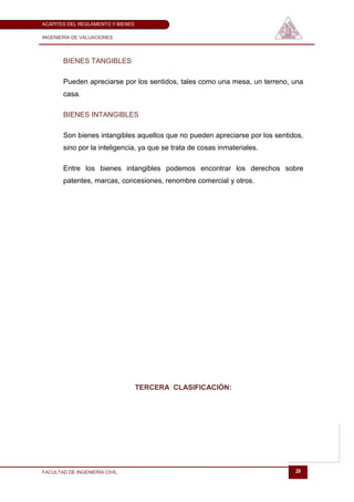 ACÁPITES DEL REGLAMENTO Y BIENES

INGENIERÍA DE VALUACIONES




       BIENES TANGIBLES

       Pueden apreciarse por los sentidos, tales como una mesa, un terreno, una
       casa.

       BIENES INTANGIBLES

       Son bienes intangibles aquellos que no pueden apreciarse por los sentidos,
       sino por la inteligencia, ya que se trata de cosas inmateriales.

       Entre los bienes intangibles podemos encontrar los derechos sobre
       patentes, marcas, concesiones, renombre comercial y otros.




                                   TERCERA CLASIFICACIÓN:




FACULTAD DE INGENIERÍA CIVIL                                                  29
 
